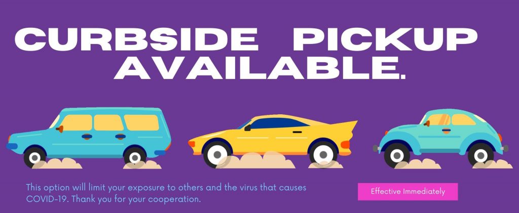 CURBSIDE PICK UP AVAILABLE! This option will limit your exposure to other and the virus that causes COVID-19. Thank you for your cooperation. Effective Immediately. 