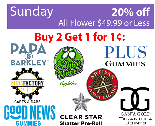 Sunday 20% off All Flowers $49.99 or less. Buy 2 Get 1 for 1 cent: Papa Barkley Eighth Brother, Plus Gummies, Mids Factory, Good News Gummies, Clear Star Shatter Pre-roll, Ganja Gold Tarantula joints